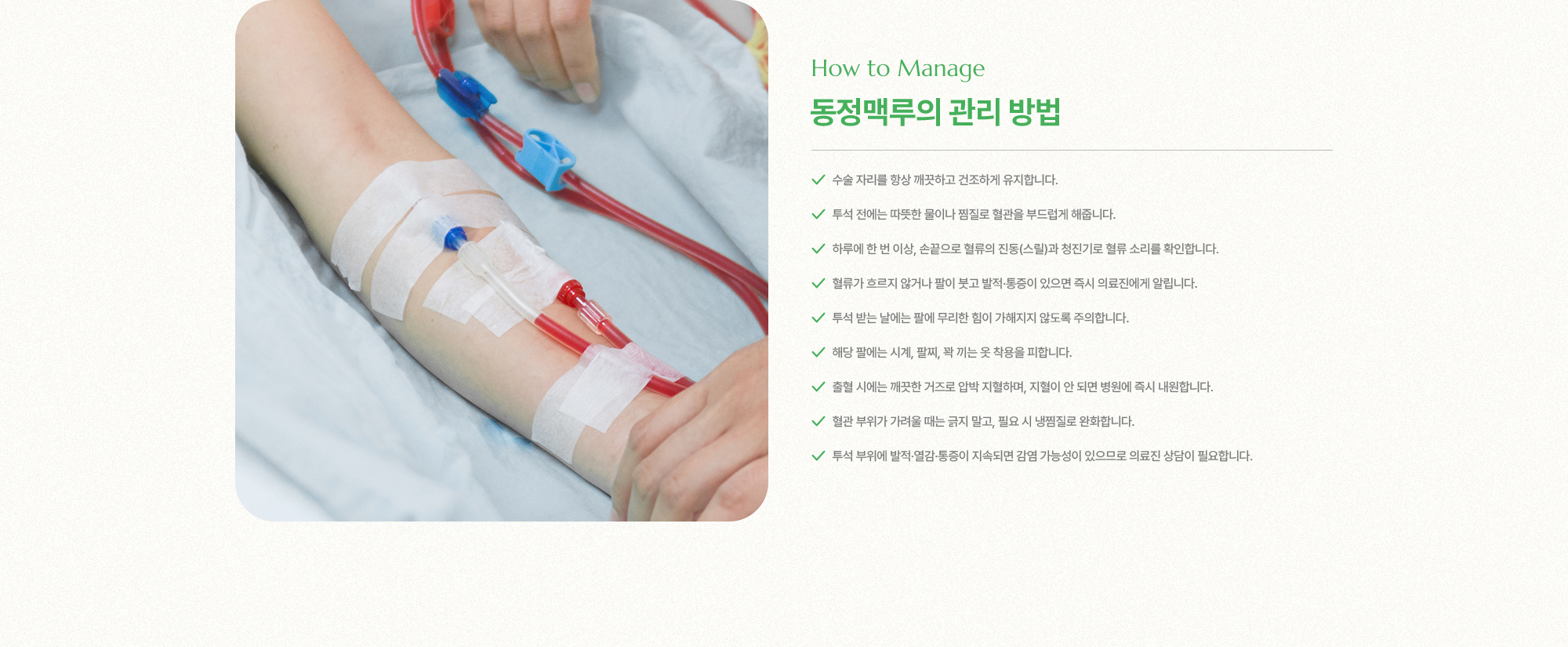 동정맥루의 관리 방법 | 수술 자리를 항상 깨끗하고 건조하게 유지합니다, 투석 전에는 따뜻한 물이나 찜질로 혈관을 부드럽게 해줍니다, 하루에 한 번 이상, 손끝으로 혈류의 진동(스릴)과 청진기로 혈류 소리를 확인합니다.